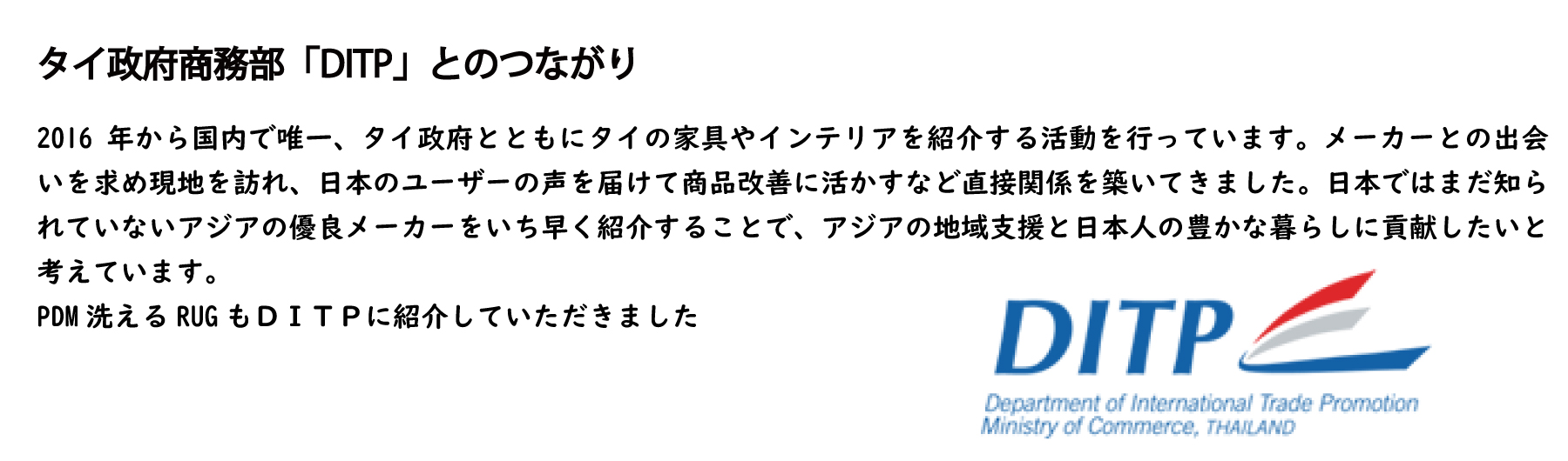 16年から国内で唯一、タイ政府とともにタイの家具やインテリアを紹介する活動を行っています。メーカーとの出会いを求め現地を訪れ、日本のユーザーの声を届けて商品改善に活かすなど直接関係を築いてきました。日本ではまだ知られていないアジアの優良メーカーをいち早く紹介することで、アジアの地域支援と日本人の豊かな暮らしに貢献したいと考えています。
PDM洗えるRUGもＤＩＴＰに紹介していただきました
