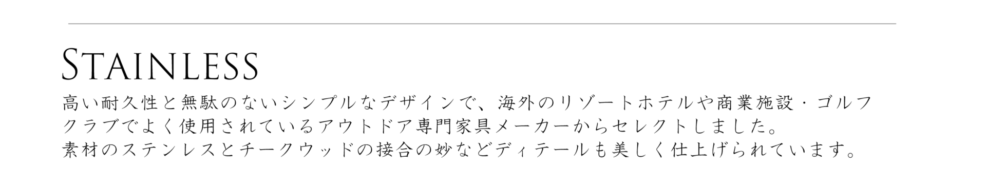 ステンレスシリーズ、高い耐久性と無駄のないシンプルなデザインで、海外のリゾートホテルや商業施設・ゴルフクラブでよく使用されているアウトドア専用家具メーカーからセレクトしました。素材のステンレスとチークウッドの接合の鋲などディテールも美しく仕上げられています。