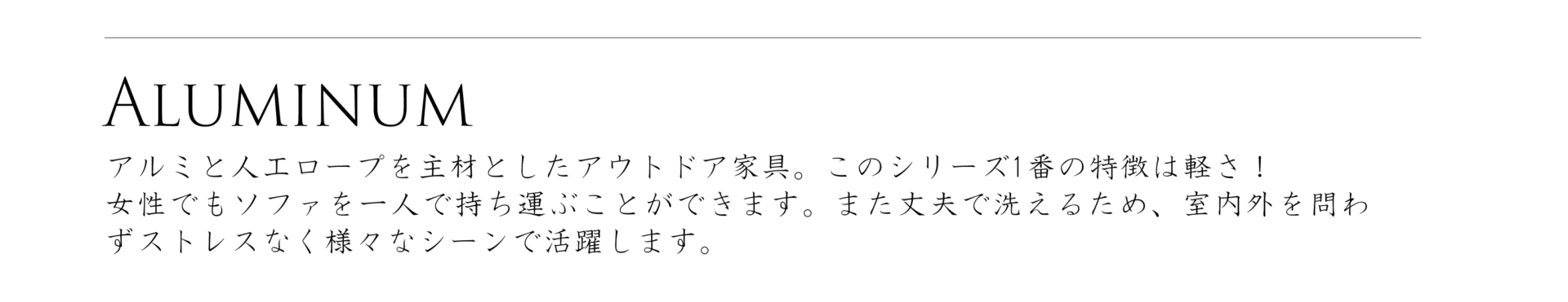アルミニウムシリーズ、アルミと人口ロープを主材としたアウトドア家具。このシリーズ1番の特徴は軽さ！女性でもソファを一人で持ち運ぶことができます。また丈夫で洗えるため、室内外を問わずストレスなく様々なシーンで活躍します。
