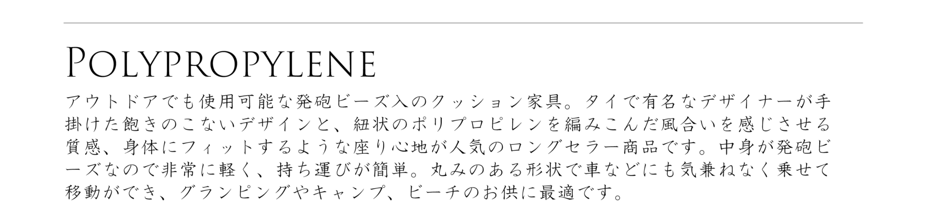 ポリプロピレンシリーズ、アウトドアでも使用可能な発砲ビーズ入りのクッション家具。タイで有名なデザイナーが手掛けた飽きの来ないデザインと、紐状のポリプロピレンを編み込んだ風合いを感じさせる質感、身体にフィットするような座り心地が人気のロングセラー商品です。中身が発砲ビーンズなので非常に軽く、持ち運びが簡単。丸みのある形状で車などにも気兼ねなく載せて移動ができ、グランピングやキャンプ、ビーチのお供に最適です。
