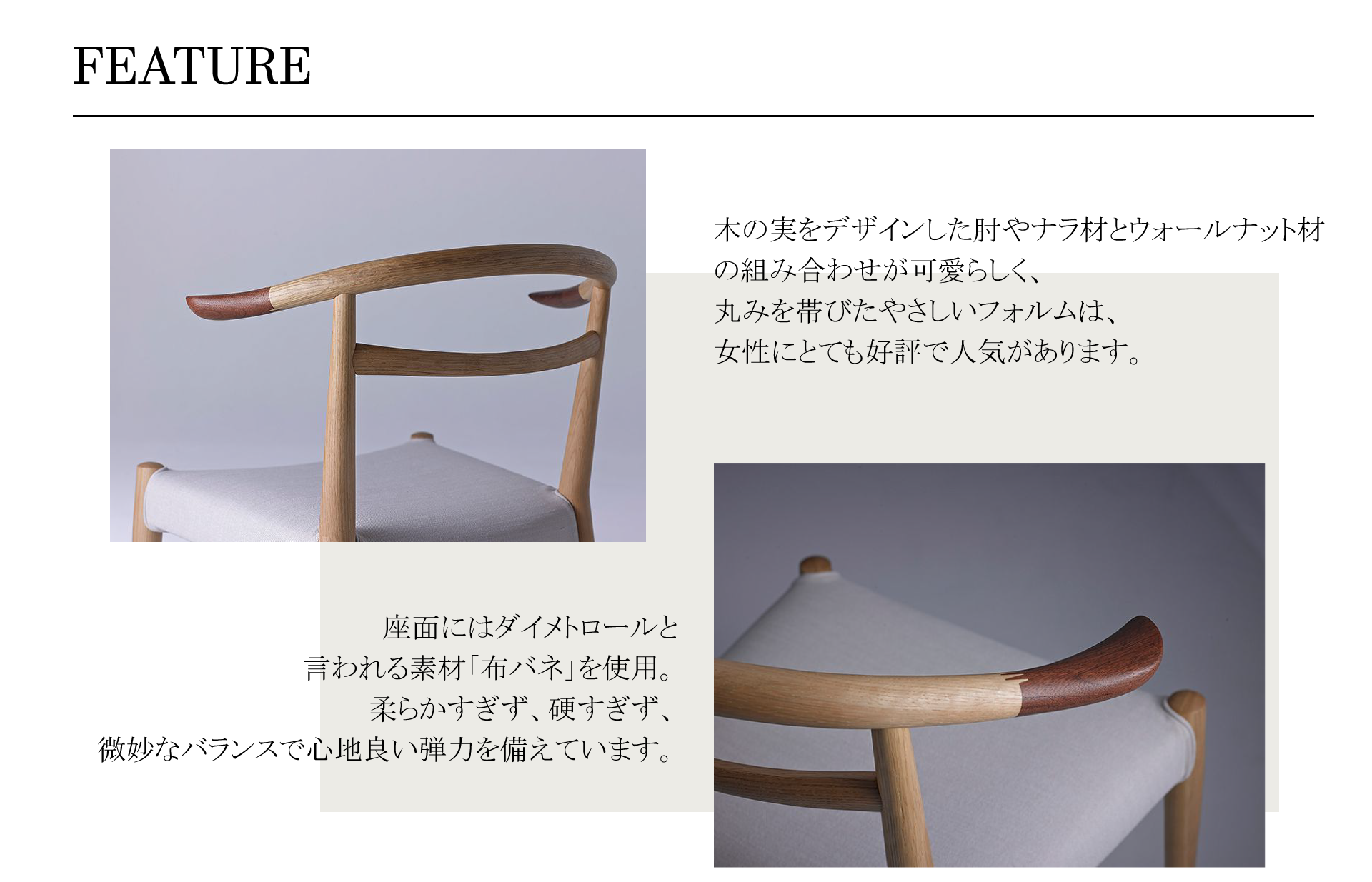 WHITEWOODCHAIR(ホワイトウッドチェア)木の実をデザインした肘やナラ材とウォールナット材の組み合わせが可愛らしく、
丸みを帯びたやさしいフォルムは、女性にとても好評で人気があります。座面にはダイメトロールと言われる素材「布バネ」を使用。柔らかすぎず、硬すぎず、微妙なバランスで心地良い弾力を備えています。