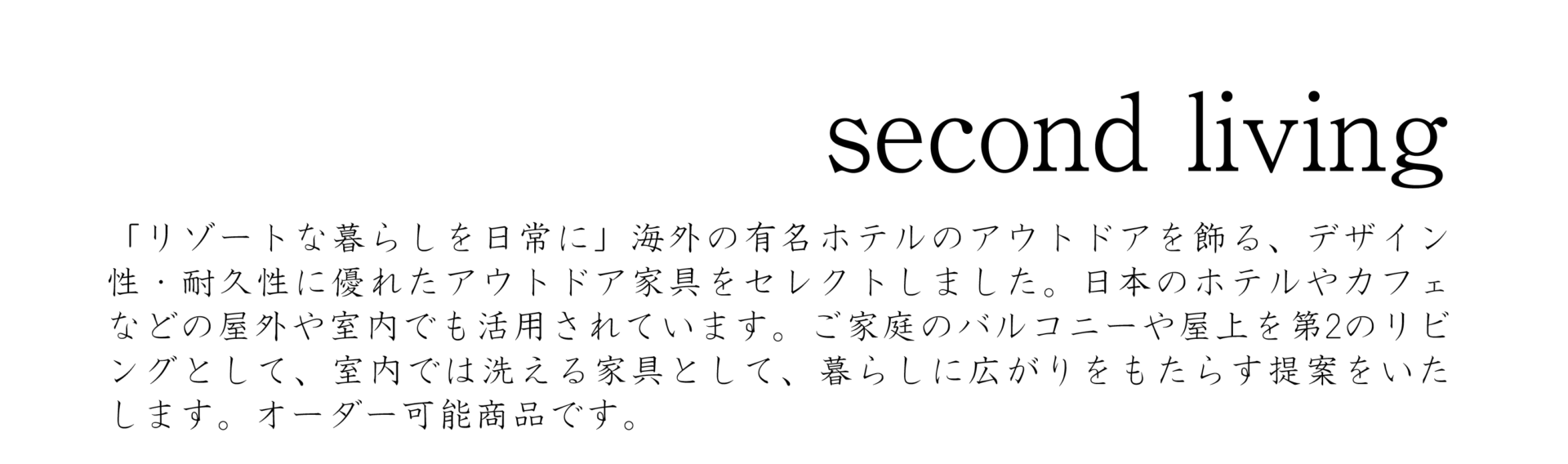 セカンドリビングシリーズ、「リゾートな暮らしを日常に」海外の有名ホテルのアウトドアを飾る、デザイン性・耐久性に優れたアウトドア家具をセレクトしました。日本のホテルやカフェなどの屋外や室内でも活用されています。ご家庭のバルコニーや屋上を第2のリビングとして、室内では洗える家具として、暮らしに広がりをもたす提案をいたします。オーダー可能商品です。