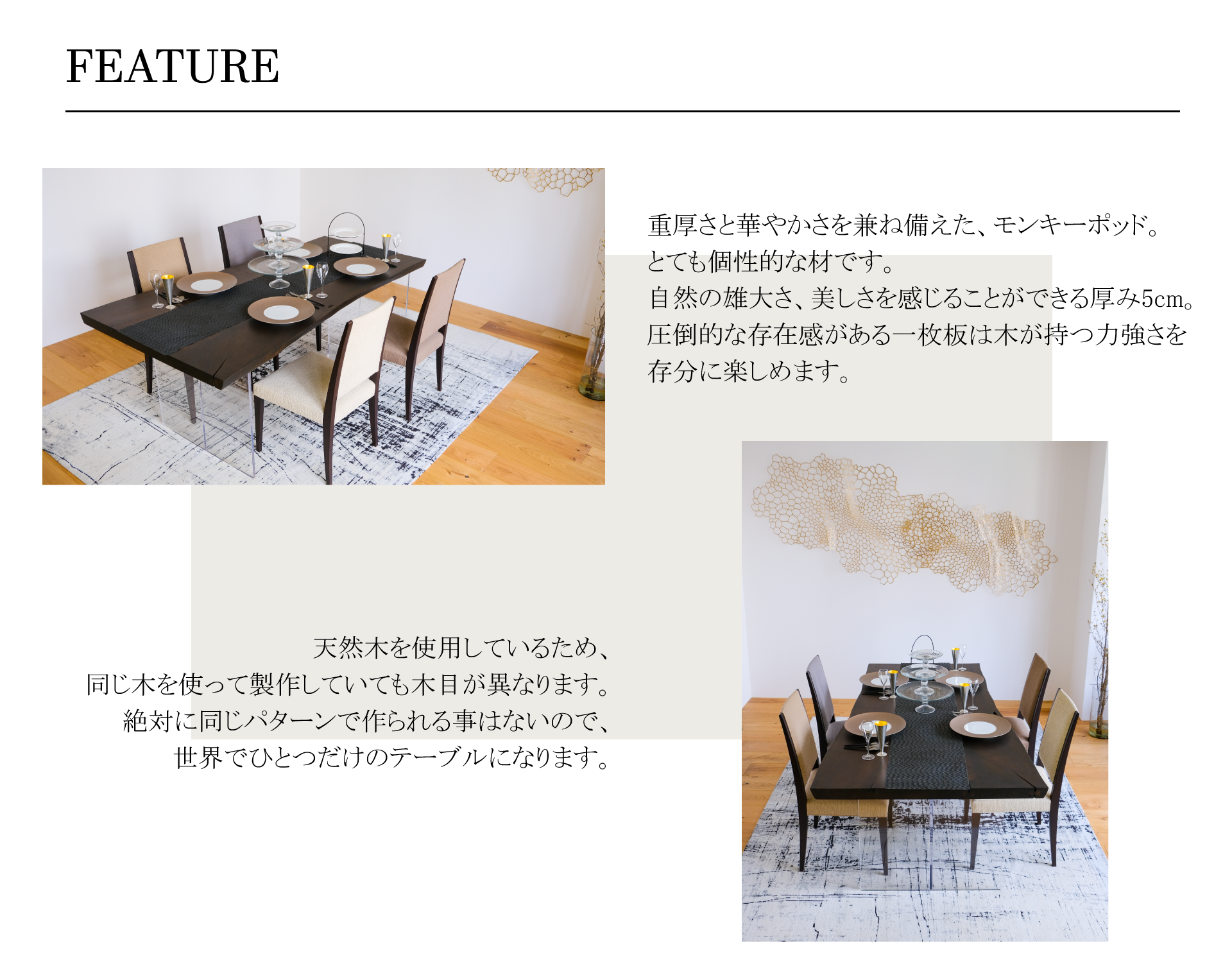 一枚板天然木を使用しているため、同じ木を使って製作していても木目が異なります。絶対に同じパターンで作られる事はないので、世界でひとつだけのテーブルになります。