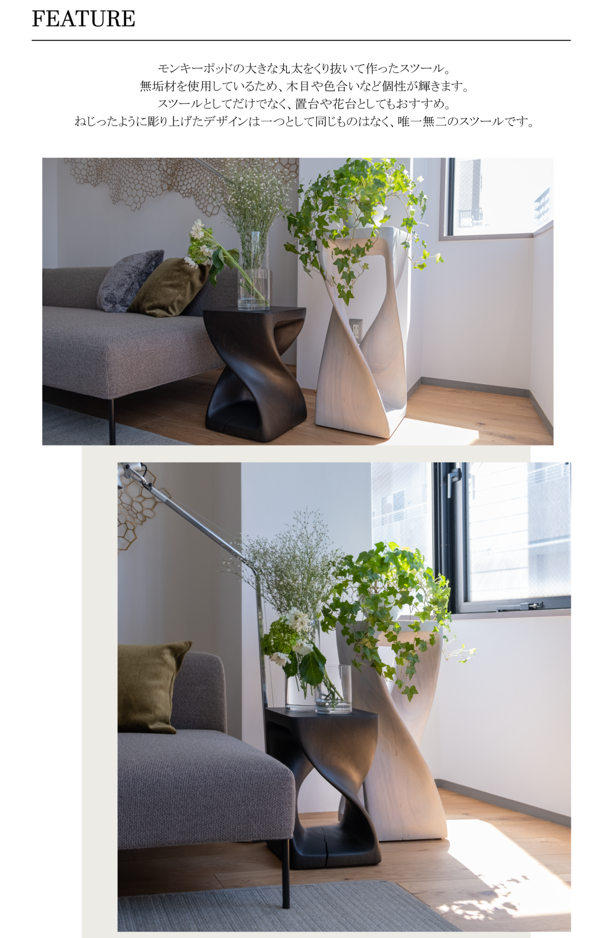 モンキーポッドの大きな丸太をくり抜いて作ったスツール。無垢材を使用しているため、木目や色合いなど個性が輝きます。
スツールとしてだけでなく、置台や花台としてもおすすめ。ねじったように彫り上げたデザインは一つとして同じものはなく、唯一無二のスツールです。