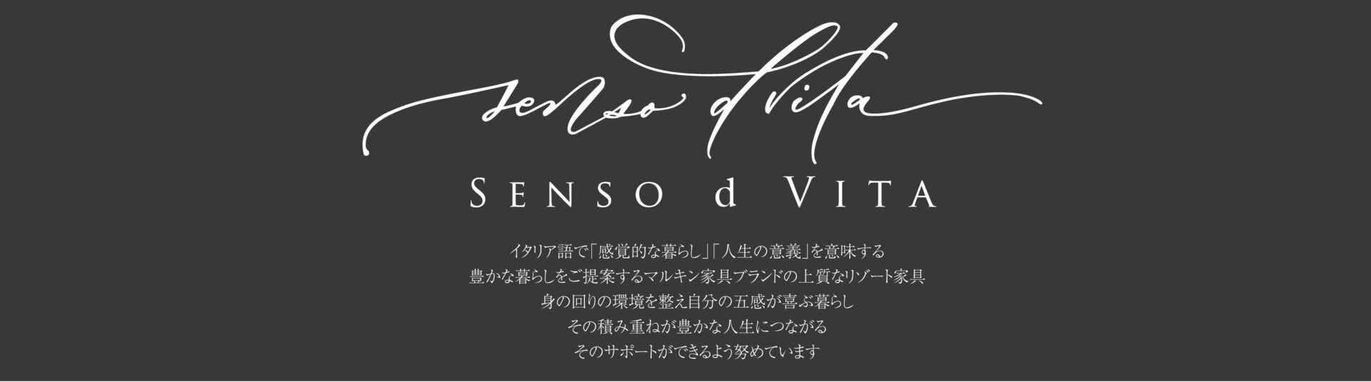 イタリア語で「感覚的な暮らし」「人生の意義」を意味する Senso d Vita (センソ・デ・ヴィッタ) 豊かな暮らしをご提案するマルキン家具ブランドの上質なリゾート家具