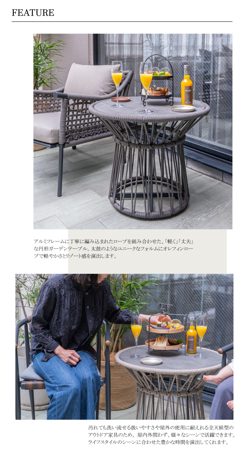 アルミフレームに丁寧に編み込まれたロープを組み合わせた、「軽く」「丈夫」な円形ガーデンテーブル。太鼓のようなユニークなフォルムにオレフィンロープで軽やかさとリゾート感を演出します。汚れても洗い流せる扱いやすさや屋外の使用に耐えれる全天候型のアウトドア家具のため、 屋内外問わず、様々なシーンで活躍できます。 ライフスタイルのシーンに合わせた豊かな時間を演出してくれます。タンブローサイドテーブルM
